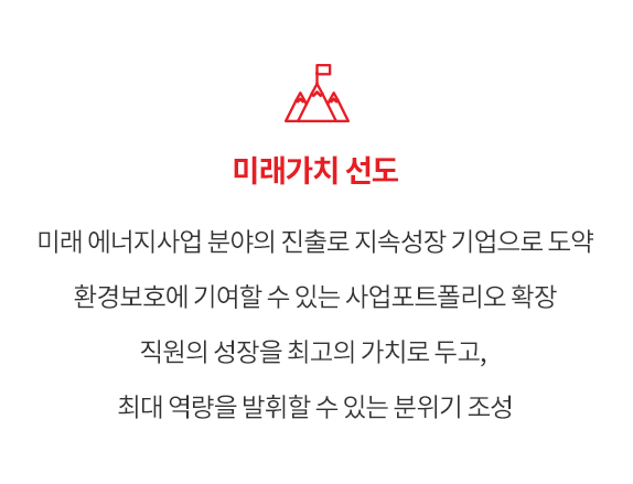 미래가치 선도 - 미래 에너지사업 분야의 진출로 지속성장 기업으로 도약 환경보호에 기여할 수 있는 사업포트폴리오 확장 직원의 성장을 최고의 가치로 두고, 최대 역량을 발휘할 수 있는 분위기 조성